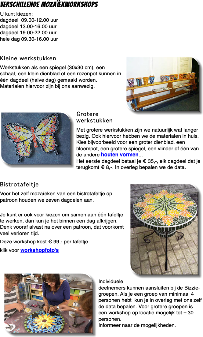 Verschillende mozaïekworkshops U kunt kiezen: dagdeel 09.00-12.00 uur dagdeel 13.00-16.00 uur dagdeel 19.00-22.00 uur hele dag 09.30-16.00 uur Kleine werkstukken ﷯ Werkstukken als een spiegel (30x30 cm), een schaal, een klein dienblad of een rozenpot kunnen in één dagdeel (halve dag) gemaakt worden. Materialen hiervoor zijn bij ons aanwezig. ﷯Grotere werkstukken Met grotere werkstukken zijn we natuurlijk wat langer bezig. Ook hiervoor hebben we de materialen in huis. Kies bijvoorbeeld voor een groter dienblad, een bloempot, een grotere spiegel, een vlinder of één van de andere houten vormen... Het eerste dagdeel betaal je € 35,-, elk dagdeel dat je terugkomt € 8,-. In overleg bepalen we de data.  Bistrotafeltje ﷯ Voor het zelf mozaïeken van een bistrotafeltje op patroon houden we zeven dagdelen aan.  Je kunt er ook voor kiezen om samen aan één tafeltje te werken, dan kun je het binnen een dag afkrijgen. Denk vooraf alvast na over een patroon, dat voorkomt veel verloren tijd. Deze workshop kost € 99,- per tafeltje. klik voor workshopfoto's ﷯ Individuele deelnemers kunnen aansluiten bij de Bizzie-groepen. Als je een groep van minimaal 4 personen hebt kun je in overleg met ons zelf de data bepalen. Voor grotere groepen is een workshop op locatie mogelijk tot ± 30 personen. Informeer naar de mogelijkheden.