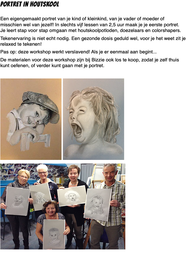 Portret in Houtskool  Een eigengemaakt portret van je kind of kleinkind, van je vader of moeder of misschien wel van jezelf! In slechts vijf lessen van 2,5 uur maak je je eerste portret.  Je leert stap voor stap omgaan met houtskoolpotloden, doezelaars en colorshapers. Tekenervaring is niet echt nodig. Een gezonde dosis geduld wel, voor je het weet zit je relaxed te tekenen! Pas op: deze workshop werkt verslavend! Als je er eenmaal aan begint... De materialen voor deze workshop zijn bij Bizzie ook los te koop, zodat je zelf thuis kunt oefenen, of verder kunt gaan met je portret. ﷯ ﷯ ﷯ 