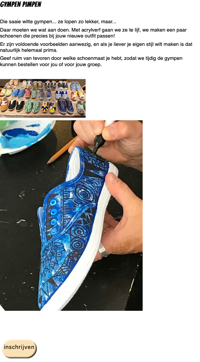 gympen pimpen Die saaie witte gympen... ze lopen zo lekker, maar... Daar moeten we wat aan doen. Met acrylverf gaan we ze te lijf, we maken een paar schoenen die precies bij jouw nieuwe outfit passen! Er zijn voldoende voorbeelden aanwezig, en als je liever je eigen stijl wilt maken is dat natuurlijk helemaal prima. Geef ruim van tevoren door welke schoenmaat je hebt, zodat we tijdig de gympen kunnen bestellen voor jou of voor jouw groep. ﷯ ﷯ ﷯