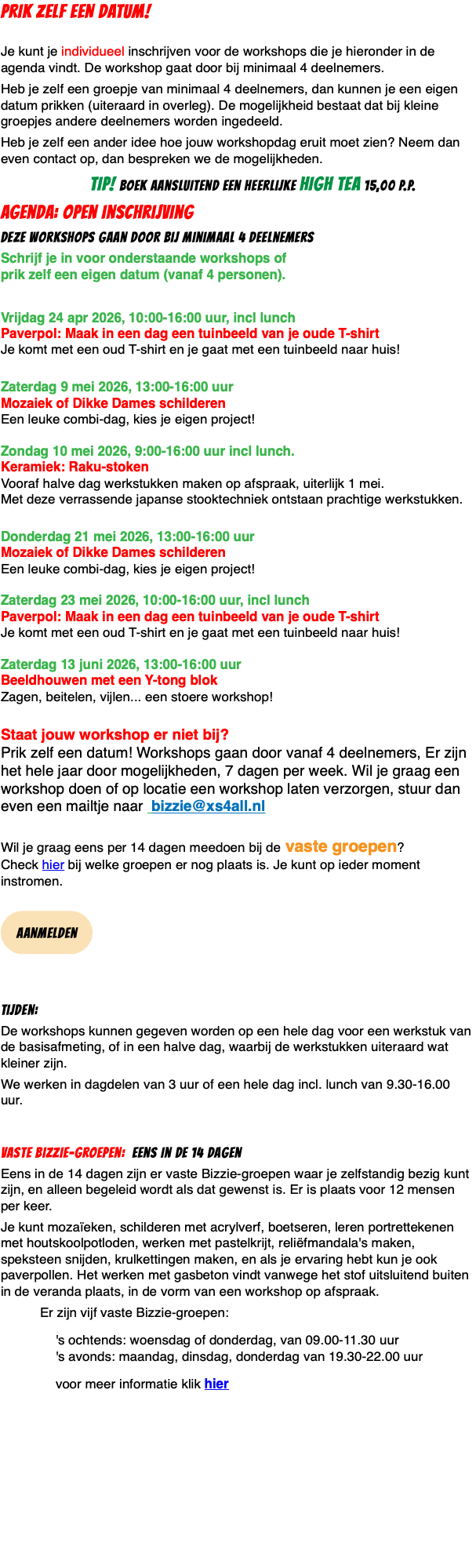 PRIK ZELF EEN DATUM!  Je kunt je individueel inschrijven voor de workshops die je hieronder in de agenda vindt. De workshop gaat door bij minimaal 4 deelnemers. Heb je zelf een groepje van minimaal 4 deelnemers, dan kunnen je een eigen datum prikken (uiteraard in overleg). De mogelijkheid bestaat dat bij kleine groepjes andere deelnemers worden ingedeeld. Heb je zelf een ander idee hoe jouw workshopdag eruit moet zien? Neem dan even contact op, dan bespreken we de mogelijkheden. TIP! boek aansluitend een heerlijke high tea 15,00 p.p. agenda: Open inschrijving deze workshops gaan door bij minimaal 4 deelnemers Schrijf je in voor onderstaande workshops of  prik zelf een eigen datum (vanaf 4 personen). Vrijdag 24 apr 2026, 10:00-16:00 uur, incl lunch Paverpol: Maak in een dag een tuinbeeld van je oude T-shirt Je komt met een oud T-shirt en je gaat met een tuinbeeld naar huis!  Zaterdag 9 mei 2026, 13:00-16:00 uur  Mozaiek of Dikke Dames schilderen Een leuke combi-dag, kies je eigen project!  Zondag 10 mei 2026, 9:00-16:00 uur incl lunch. Keramiek: Raku-stoken Vooraf halve dag werkstukken maken op afspraak, uiterlijk 1 mei. Met deze verrassende japanse stooktechniek ontstaan prachtige werkstukken.  Donderdag 21 mei 2026, 13:00-16:00 uur  Mozaiek of Dikke Dames schilderen Een leuke combi-dag, kies je eigen project!  Zaterdag 23 mei 2026, 10:00-16:00 uur, incl lunch Paverpol: Maak in een dag een tuinbeeld van je oude T-shirt Je komt met een oud T-shirt en je gaat met een tuinbeeld naar huis!  Zaterdag 13 juni 2026, 13:00-16:00 uur  Beeldhouwen met een Y-tong blok Zagen, beitelen, vijlen... een stoere workshop!  Staat jouw workshop er niet bij?  Prik zelf een datum! Workshops gaan door vanaf 4 deelnemers, Er zijn het hele jaar door mogelijkheden, 7 dagen per week. Wil je graag een workshop doen of op locatie een workshop laten verzorgen, stuur dan even een mailtje naar bizzie@xs4all.nl  Wil je graag eens per 14 dagen meedoen bij de vaste groepen?  Check hier bij welke groepen er nog plaats is. Je kunt op ieder moment instromen.  ﷯ Tijden: De workshops kunnen gegeven worden op een hele dag voor een werkstuk van de basisafmeting, of in een halve dag, waarbij de werkstukken uiteraard wat kleiner zijn. We werken in dagdelen van 3 uur of een hele dag incl. lunch van 9.30-16.00 uur. Vaste Bizzie-groepen: eens in de 14 dagen Eens in de 14 dagen zijn er vaste Bizzie-groepen waar je zelfstandig bezig kunt zijn, en alleen begeleid wordt als dat gewenst is. Er is plaats voor 12 mensen per keer. Je kunt mozaïeken, schilderen met acrylverf, boetseren, leren portrettekenen met houtskoolpotloden, werken met pastelkrijt, reliëfmandala's maken, speksteen snijden, krulkettingen maken, en als je ervaring hebt kun je ook paverpollen. Het werken met gasbeton vindt vanwege het stof uitsluitend buiten in de veranda plaats, in de vorm van een workshop op afspraak. Er zijn vijf vaste Bizzie-groepen: 's ochtends: woensdag of donderdag, van 09.00-11.30 uur 's avonds: maandag, dinsdag, donderdag van 19.30-22.00 uur voor meer informatie klik hier 