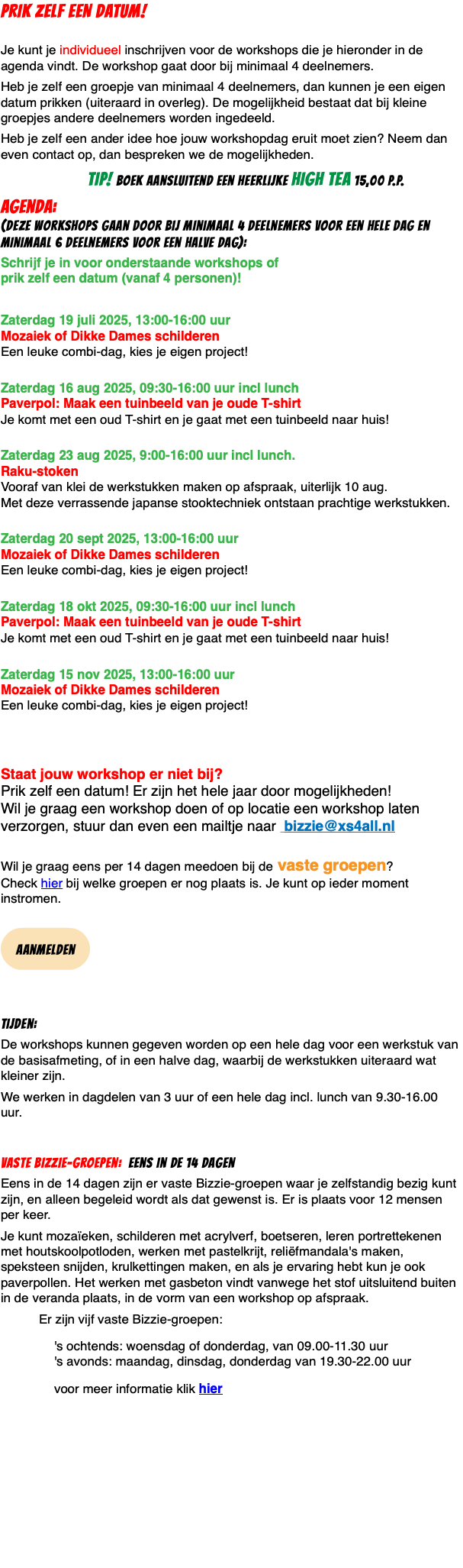 PRIK ZELF EEN DATUM!  Je kunt je individueel inschrijven voor de workshops die je hieronder in de agenda vindt. De workshop gaat door bij minimaal 4 deelnemers. Heb je zelf een groepje van minimaal 4 deelnemers, dan kunnen je een eigen datum prikken (uiteraard in overleg). De mogelijkheid bestaat dat bij kleine groepjes andere deelnemers worden ingedeeld. Heb je zelf een ander idee hoe jouw workshopdag eruit moet zien? Neem dan even contact op, dan bespreken we de mogelijkheden. TIP! boek aansluitend een heerlijke high tea 15,00 p.p. agenda: (deze workshops gaan door bij minimaal 4 deelnemers voor een hele dag en minimaal 6 deelnemers voor een halve dag): Schrijf je in voor onderstaande workshops of  prik zelf een datum (vanaf 4 personen)! Zaterdag 19 juli 2025, 13:00-16:00 uur  Mozaiek of Dikke Dames schilderen Een leuke combi-dag, kies je eigen project!  Zaterdag 16 aug 2025, 09:30-16:00 uur incl lunch Paverpol: Maak een tuinbeeld van je oude T-shirt Je komt met een oud T-shirt en je gaat met een tuinbeeld naar huis!  Zaterdag 23 aug 2025, 9:00-16:00 uur incl lunch. Raku-stoken Vooraf van klei de werkstukken maken op afspraak, uiterlijk 10 aug. Met deze verrassende japanse stooktechniek ontstaan prachtige werkstukken.  Zaterdag 20 sept 2025, 13:00-16:00 uur  Mozaiek of Dikke Dames schilderen Een leuke combi-dag, kies je eigen project!  Zaterdag 18 okt 2025, 09:30-16:00 uur incl lunch Paverpol: Maak een tuinbeeld van je oude T-shirt Je komt met een oud T-shirt en je gaat met een tuinbeeld naar huis!  Zaterdag 15 nov 2025, 13:00-16:00 uur  Mozaiek of Dikke Dames schilderen Een leuke combi-dag, kies je eigen project!    Staat jouw workshop er niet bij?  Prik zelf een datum! Er zijn het hele jaar door mogelijkheden!  Wil je graag een workshop doen of op locatie een workshop laten verzorgen, stuur dan even een mailtje naar bizzie@xs4all.nl  Wil je graag eens per 14 dagen meedoen bij de vaste groepen?  Check hier bij welke groepen er nog plaats is. Je kunt op ieder moment instromen.  ﷯ Tijden: De workshops kunnen gegeven worden op een hele dag voor een werkstuk van de basisafmeting, of in een halve dag, waarbij de werkstukken uiteraard wat kleiner zijn. We werken in dagdelen van 3 uur of een hele dag incl. lunch van 9.30-16.00 uur. Vaste Bizzie-groepen: eens in de 14 dagen Eens in de 14 dagen zijn er vaste Bizzie-groepen waar je zelfstandig bezig kunt zijn, en alleen begeleid wordt als dat gewenst is. Er is plaats voor 12 mensen per keer. Je kunt mozaïeken, schilderen met acrylverf, boetseren, leren portrettekenen met houtskoolpotloden, werken met pastelkrijt, reliëfmandala's maken, speksteen snijden, krulkettingen maken, en als je ervaring hebt kun je ook paverpollen. Het werken met gasbeton vindt vanwege het stof uitsluitend buiten in de veranda plaats, in de vorm van een workshop op afspraak. Er zijn vijf vaste Bizzie-groepen: 's ochtends: woensdag of donderdag, van 09.00-11.30 uur 's avonds: maandag, dinsdag, donderdag van 19.30-22.00 uur voor meer informatie klik hier 